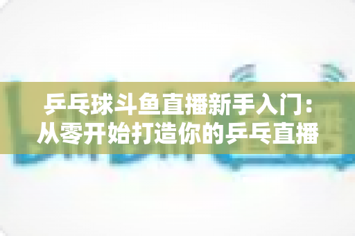 乒乓球斗鱼直播新手入门:从零开始打造你的乒乓直播间的完整指南 乒乓球斗鱼直播新手入门:从零开始打造你的乒乓直播间的完整指南
