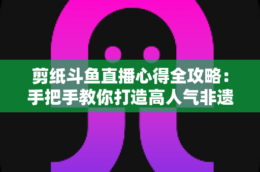 剪纸斗鱼直播心得全攻略:手把手教你打造高人气非遗剪纸直播间 剪纸斗鱼直播心得全攻略:手把手教你打造高人气非遗剪纸直播间