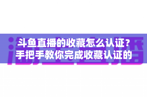 斗鱼直播的收藏怎么认证?手把手教你完成收藏认证的完整攻略与实用技巧 斗鱼直播的收藏怎么认证?手把手教你完成收藏认证的完整攻略与实用技巧