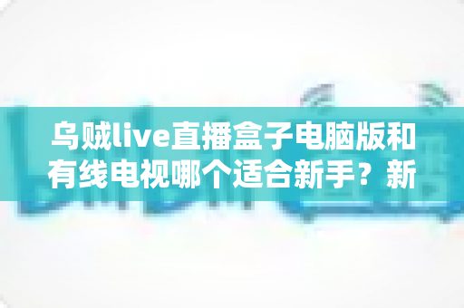 乌贼live直播盒子电脑版和有线电视哪个适合新手？新手必看的全面对比与选择指南