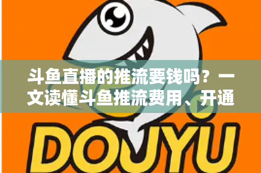 斗鱼直播的推流要钱吗？一文读懂斗鱼推流费用、开通条件与开播全流程