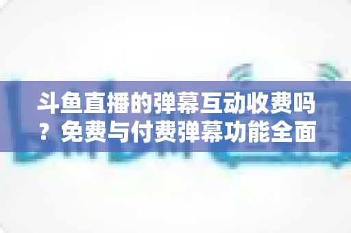 斗鱼直播的弹幕互动收费吗?免费与付费弹幕功能全面解析 斗鱼直播的弹幕互动收费吗?免费与付费弹幕功能全面解析