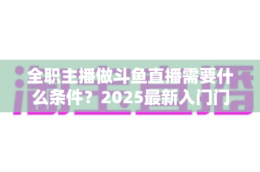 全职主播做斗鱼直播需要什么条件?2025最新入门门槛、设备清单与生存指南全解析 全职主播做斗鱼直播需要什么条件?2025最新入门门槛、设备清单与生存指南全解析
