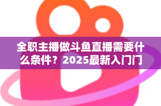 全职主播做斗鱼直播需要什么条件？2025最新入门门槛、设备清单与生存指南全解析