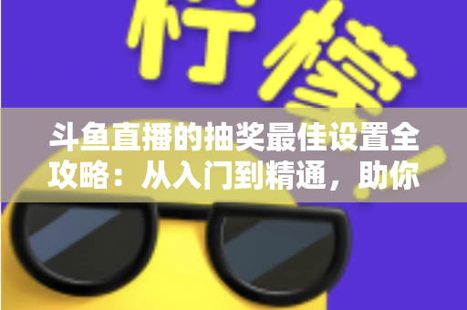 斗鱼直播的抽奖最佳设置全攻略：从入门到精通，助你快速提升直播间人气与粉丝互动