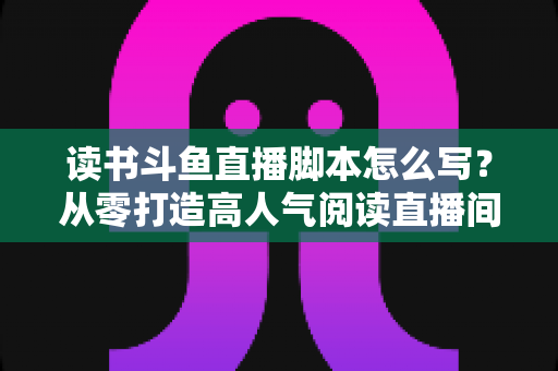 读书斗鱼直播脚本怎么写?从零打造高人气阅读直播间的完整指南 读书斗鱼直播脚本怎么写?从零打造高人气阅读直播间的完整指南