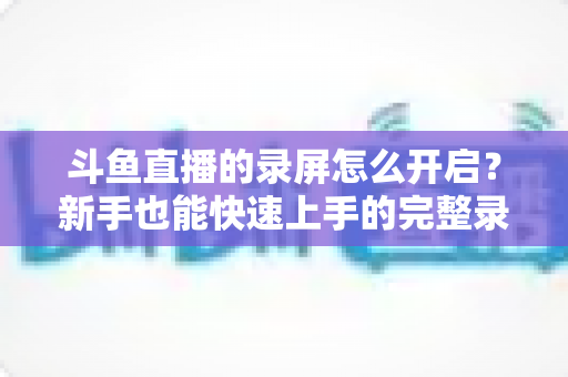 斗鱼直播的录屏怎么开启?新手也能快速上手的完整录屏教程与技巧分享 斗鱼直播的录屏怎么开启?新手也能快速上手的完整录屏教程与技巧分享