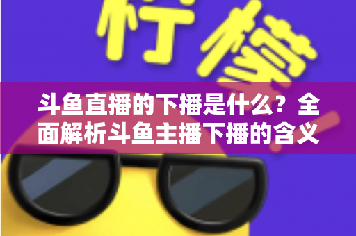 斗鱼直播的下播是什么?全面解析斗鱼主播下播的含义、原因与直播状态查询技巧 斗鱼直播的下播是什么?全面解析斗鱼主播下播的含义、原因与直播状态查询技巧