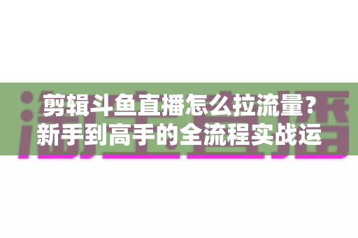剪辑斗鱼直播怎么拉流量?新手到高手的全流程实战运营指南 剪辑斗鱼直播怎么拉流量?新手到高手的全流程实战运营指南