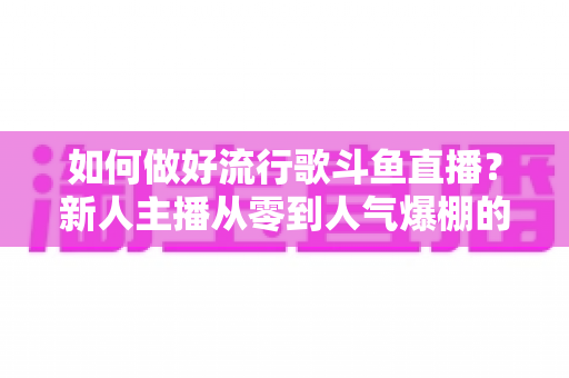 如何做好流行歌斗鱼直播？新人主播从零到人气爆棚的全攻略