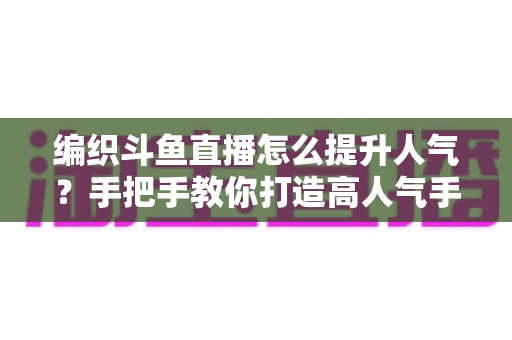 编织斗鱼直播怎么提升人气？手把手教你打造高人气手工编织直播间的实用攻略