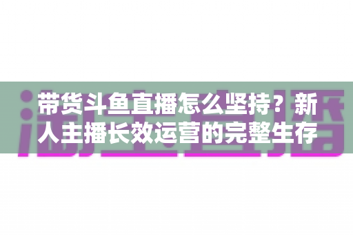 带货斗鱼直播怎么坚持？新人主播长效运营的完整生存指南与实战心得