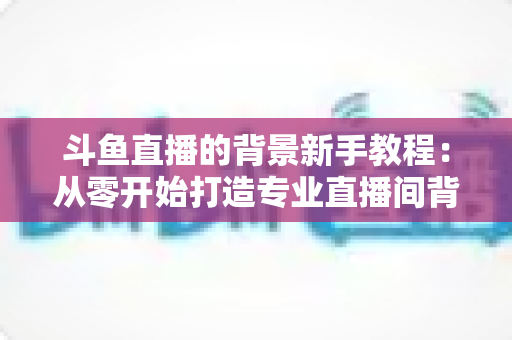 斗鱼直播的背景新手教程:从零开始打造专业直播间背景的完整指南 斗鱼直播的背景新手教程:从零开始打造专业直播间背景的完整指南
