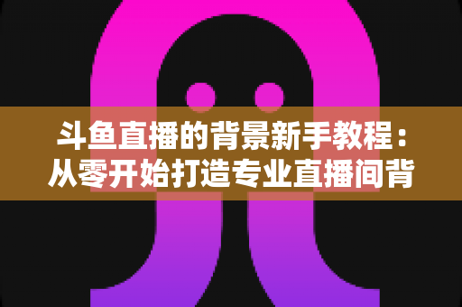 斗鱼直播的背景新手教程:从零开始打造专业直播间背景的完整指南 斗鱼直播的背景新手教程:从零开始打造专业直播间背景的完整指南