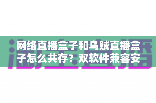 网络直播盒子和乌贼直播盒子怎么共存?双软件兼容安装与优化全攻略 网络直播盒子和乌贼直播盒子怎么共存?双软件兼容安装与优化全攻略