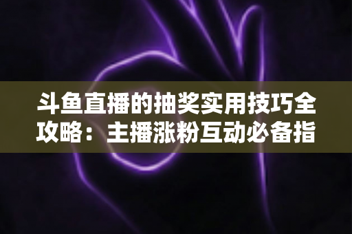 斗鱼直播的抽奖实用技巧全攻略：主播涨粉互动必备指南，轻松打造高人气直播间