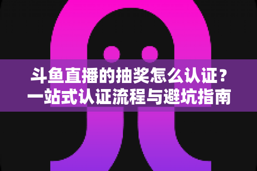 斗鱼直播的抽奖怎么认证？一站式认证流程与避坑指南全解析