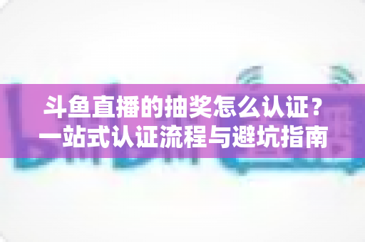 斗鱼直播的抽奖怎么认证？一站式认证流程与避坑指南全解析
