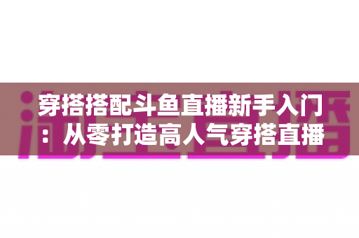 穿搭搭配斗鱼直播新手入门：从零打造高人气穿搭直播间的全攻略