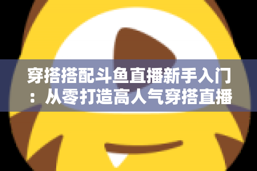 穿搭搭配斗鱼直播新手入门：从零打造高人气穿搭直播间的全攻略