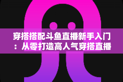 穿搭搭配斗鱼直播新手入门：从零打造高人气穿搭直播间的全攻略