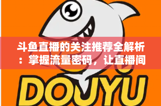 斗鱼直播的关注推荐全解析:掌握流量密码,让直播间人气稳步增长的实用指南 斗鱼直播的关注推荐全解析:掌握流量密码,让直播间人气稳步增长的实用指南