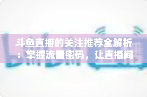 斗鱼直播的关注推荐全解析:掌握流量密码,让直播间人气稳步增长的实用指南 斗鱼直播的关注推荐全解析:掌握流量密码,让直播间人气稳步增长的实用指南