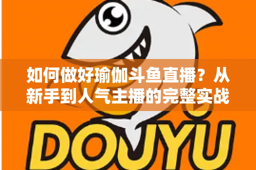 如何做好瑜伽斗鱼直播?从新手到人气主播的完整实战指南 如何做好瑜伽斗鱼直播?从新手到人气主播的完整实战指南