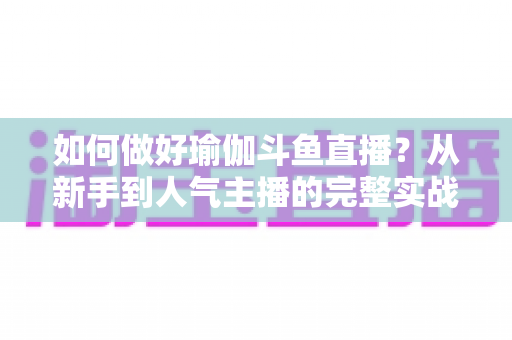如何做好瑜伽斗鱼直播?从新手到人气主播的完整实战指南 如何做好瑜伽斗鱼直播?从新手到人气主播的完整实战指南
