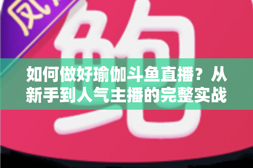 如何做好瑜伽斗鱼直播？从新手到人气主播的完整实战指南