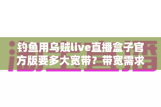 钓鱼用乌贼live直播盒子官方版要多大宽带?带宽需求全解析与户外海钓直播配置指南 钓鱼用乌贼live直播盒子官方版要多大宽带?带宽需求全解析与户外海钓直播配置指南