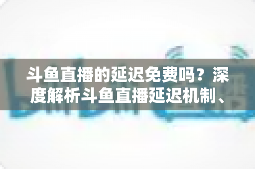 斗鱼直播的延迟免费吗?深度解析斗鱼直播延迟机制、影响因素与免费优化全攻略 斗鱼直播的延迟免费吗?深度解析斗鱼直播延迟机制、影响因素与免费优化全攻略