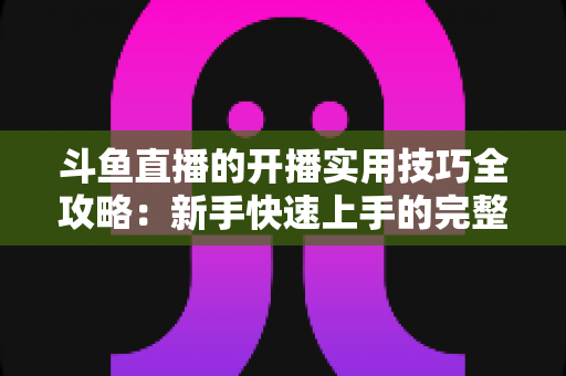 斗鱼直播的开播实用技巧全攻略：新手快速上手的完整指南
