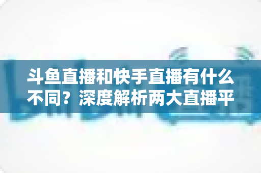 斗鱼直播和快手直播有什么不同?深度解析两大直播平台的定位、内容、用户与变现差异 斗鱼直播和快手直播有什么不同?深度解析两大直播平台的定位、内容、用户与变现差异
