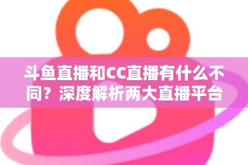 斗鱼直播和CC直播有什么不同？深度解析两大直播平台的差异与选择指南