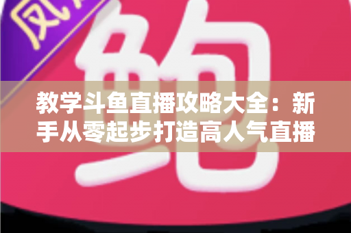 教学斗鱼直播攻略大全:新手从零起步打造高人气直播间的实战指南 教学斗鱼直播攻略大全:新手从零起步打造高人气直播间的实战指南