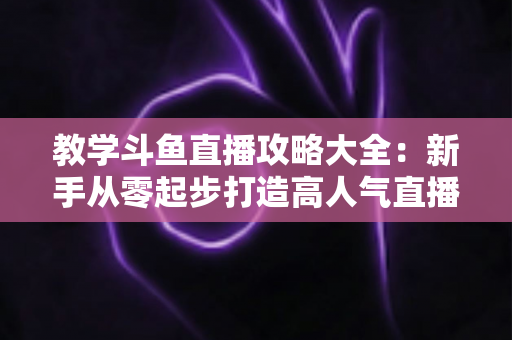 教学斗鱼直播攻略大全：新手从零起步打造高人气直播间的实战指南