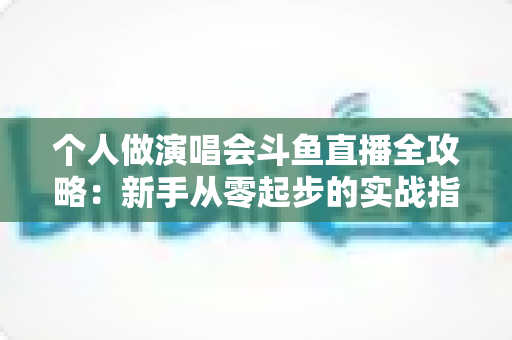 个人做演唱会斗鱼直播全攻略:新手从零起步的实战指南与变现秘籍 个人做演唱会斗鱼直播全攻略:新手从零起步的实战指南与变现秘籍