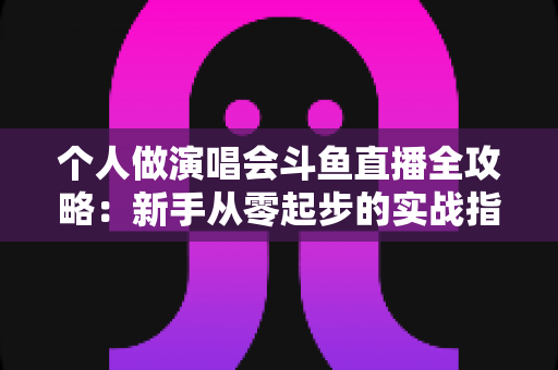 个人做演唱会斗鱼直播全攻略：新手从零起步的实战指南与变现秘籍