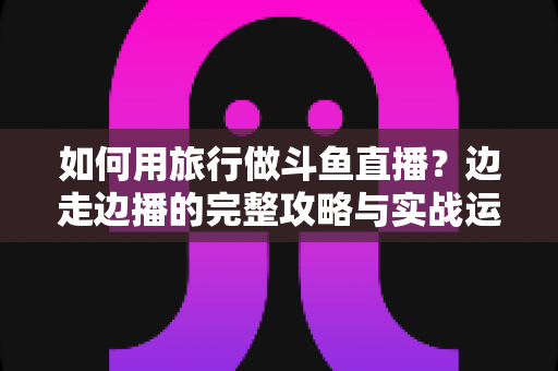 如何用旅行做斗鱼直播?边走边播的完整攻略与实战运营指南 如何用旅行做斗鱼直播?边走边播的完整攻略与实战运营指南