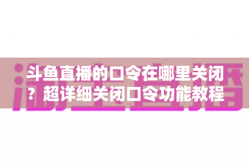 斗鱼直播的口令在哪里关闭？超详细关闭口令功能教程与常见问题全解析