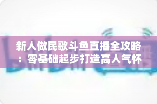 新人做民歌斗鱼直播全攻略：零基础起步打造高人气怀旧唱播间的实战指南