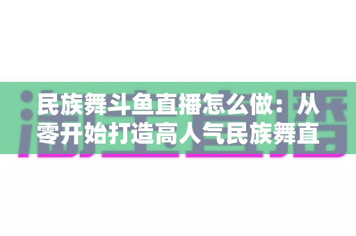 民族舞斗鱼直播怎么做：从零开始打造高人气民族舞直播间的完整实战指南