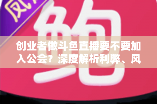 创业者做斗鱼直播要不要加入公会?深度解析利弊、风险与决策指南 创业者做斗鱼直播要不要加入公会?深度解析利弊、风险与决策指南
