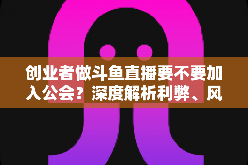 创业者做斗鱼直播要不要加入公会?深度解析利弊、风险与决策指南 创业者做斗鱼直播要不要加入公会?深度解析利弊、风险与决策指南