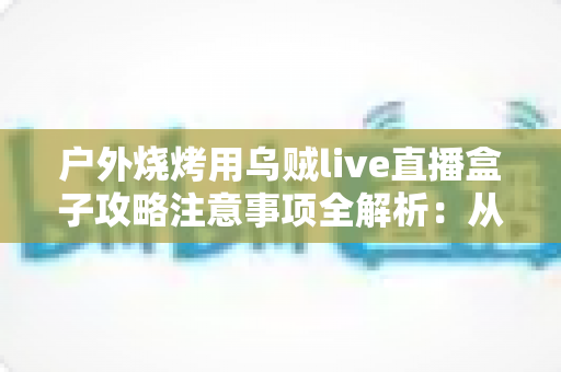 户外烧烤用乌贼live直播盒子攻略注意事项全解析:从设备准备到安全开播的实战手册 户外烧烤用乌贼live直播盒子攻略注意事项全解析:从设备准备到安全开播的实战手册