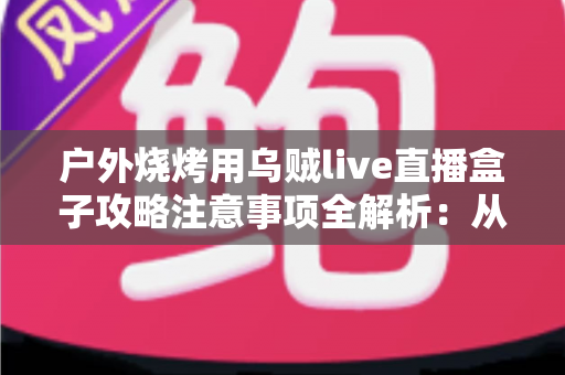 户外烧烤用乌贼live直播盒子攻略注意事项全解析：从设备准备到安全开播的实战手册