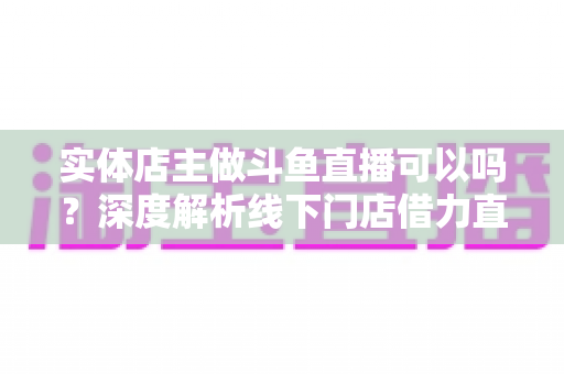 实体店主做斗鱼直播可以吗?深度解析线下门店借力直播引流变现的新机遇 实体店主做斗鱼直播可以吗?深度解析线下门店借力直播引流变现的新机遇
