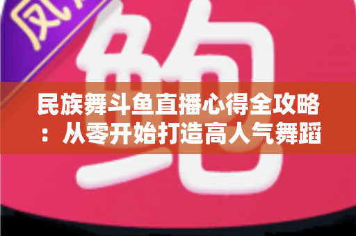 民族舞斗鱼直播心得全攻略：从零开始打造高人气舞蹈直播间的实用经验分享