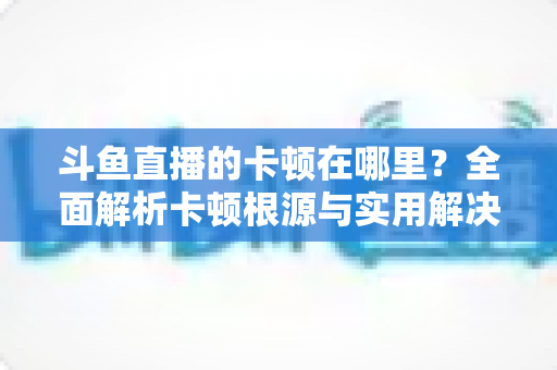 斗鱼直播的卡顿在哪里?全面解析卡顿根源与实用解决方案 斗鱼直播的卡顿在哪里?全面解析卡顿根源与实用解决方案